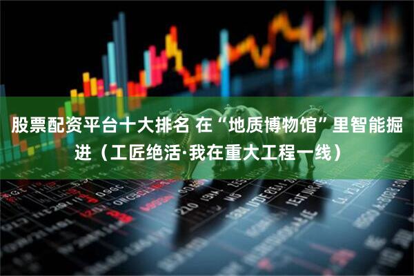 股票配资平台十大排名 在“地质博物馆”里智能掘进（工匠绝活·我在重大工程一线）
