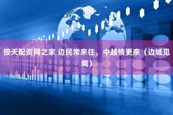 按天配资网之家 边民常来往，中越情更亲（边城见闻）