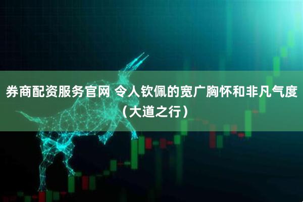 券商配资服务官网 令人钦佩的宽广胸怀和非凡气度（大道之行）