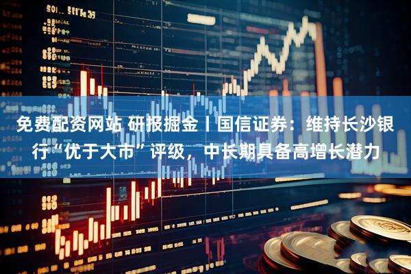 免费配资网站 研报掘金丨国信证券：维持长沙银行“优于大市”评级，中长期具备高增长潜力