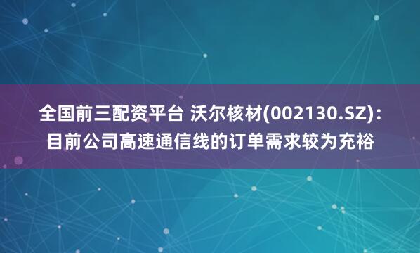 全国前三配资平台 沃尔核材(002130.SZ)：目前公司高速通信线的订单需求较为充裕