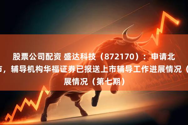 股票公司配资 盛达科技（872170）：申请北交所上市，辅导机构华福证券已报送上市辅导工作进展情况（第七期）