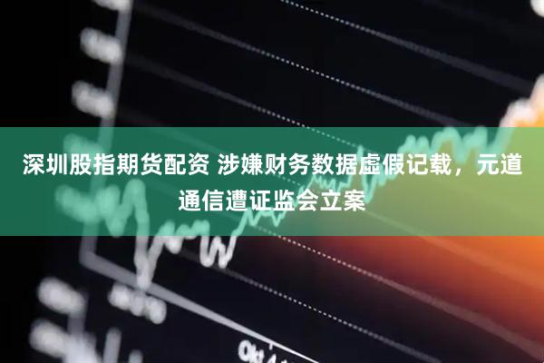 深圳股指期货配资 涉嫌财务数据虛假记载，元道通信遭证监会立案