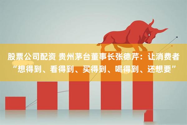 股票公司配资 贵州茅台董事长张德芹：让消费者“想得到、看得到、买得到、喝得到、还想要”