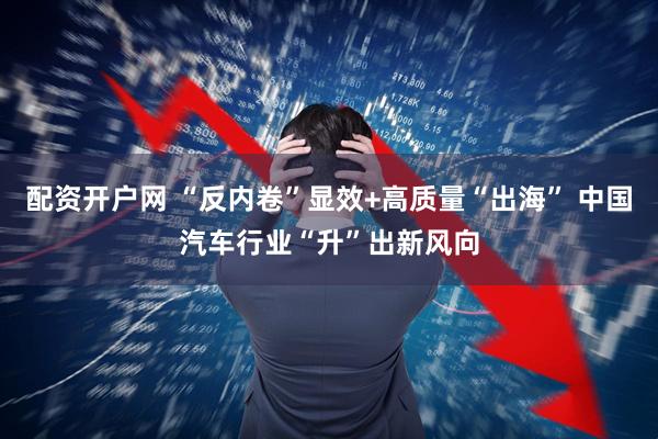 配资开户网 “反内卷”显效+高质量“出海” 中国汽车行业“升”出新风向