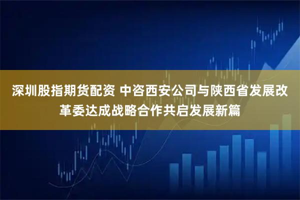 深圳股指期货配资 中咨西安公司与陕西省发展改革委达成战略合作共启发展新篇