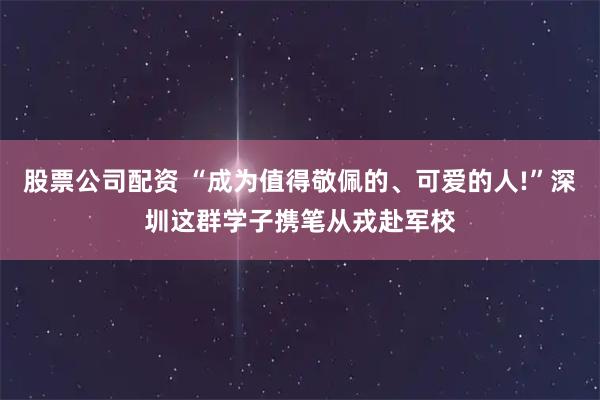股票公司配资 “成为值得敬佩的、可爱的人!”深圳这群学子携笔从戎赴军校