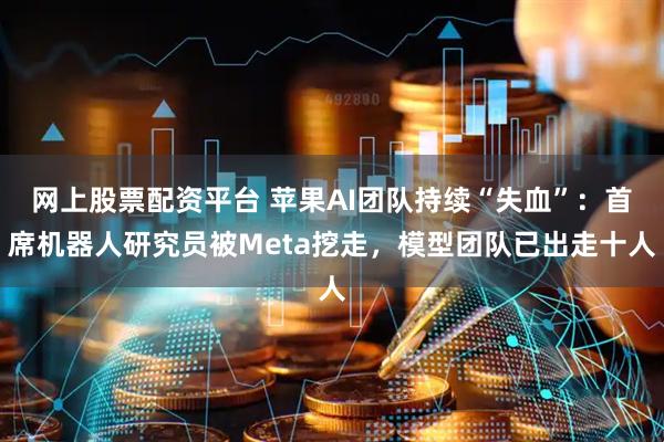 网上股票配资平台 苹果AI团队持续“失血”：首席机器人研究员被Meta挖走，模型团队已出走十人