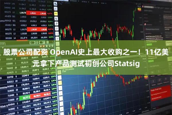 股票公司配资 OpenAI史上最大收购之一！11亿美元拿下产品测试初创公司Statsig