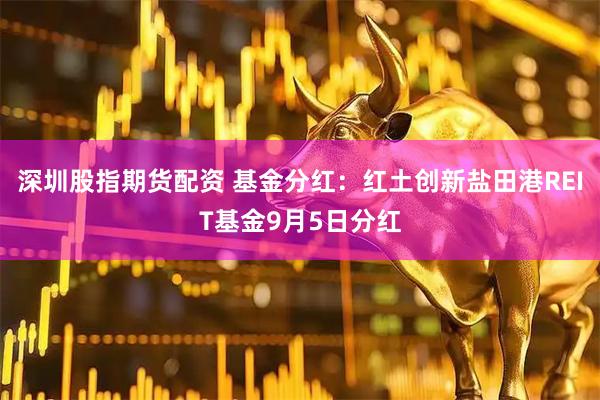深圳股指期货配资 基金分红：红土创新盐田港REIT基金9月5日分红