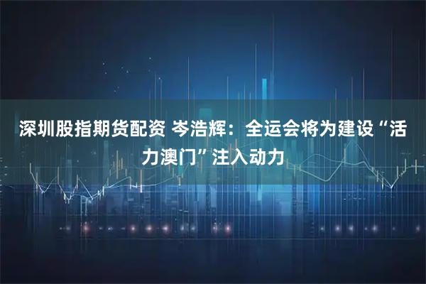 深圳股指期货配资 岑浩辉：全运会将为建设“活力澳门”注入动力