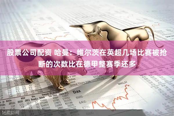 股票公司配资 哈曼：维尔茨在英超几场比赛被抢断的次数比在德甲整赛季还多