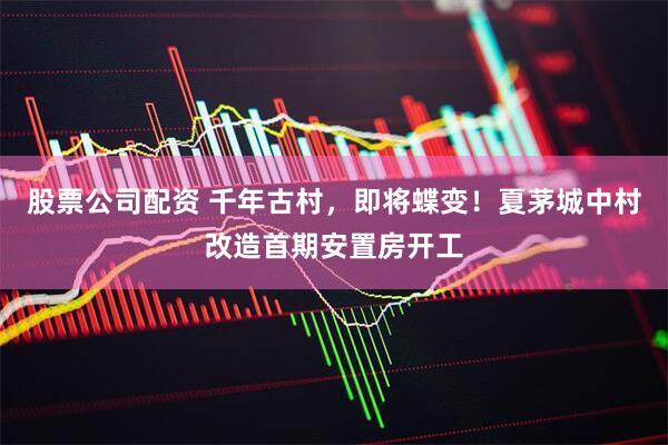 股票公司配资 千年古村，即将蝶变！夏茅城中村改造首期安置房开工