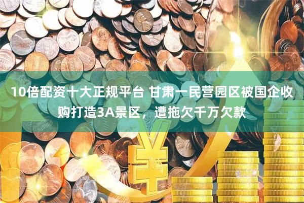 10倍配资十大正规平台 甘肃一民营园区被国企收购打造3A景区，遭拖欠千万欠款
