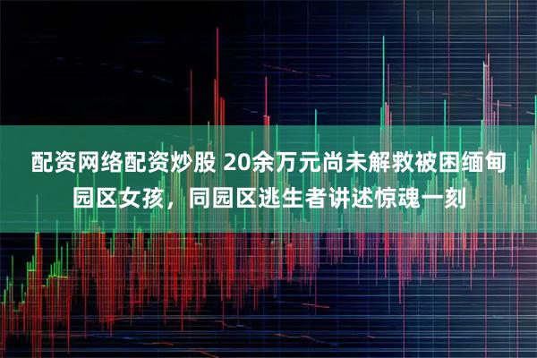 配资网络配资炒股 20余万元尚未解救被困缅甸园区女孩，同园区逃生者讲述惊魂一刻