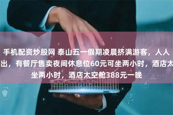 手机配资炒股网 泰山五一假期凌晨挤满游客，人人身穿御寒服看日出，有餐厅售卖夜间休息位60元可坐两小时，酒店太空舱388元一晚