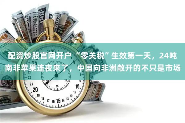 配资炒股官网开户 “零关税”生效第一天，24吨南非苹果连夜来了，中国向非洲敞开的不只是市场