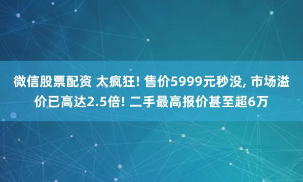 微信股票配资 太疯狂! 售价5999元秒没, 市场溢价已高达2.5倍! 二手最高报价甚至超6万