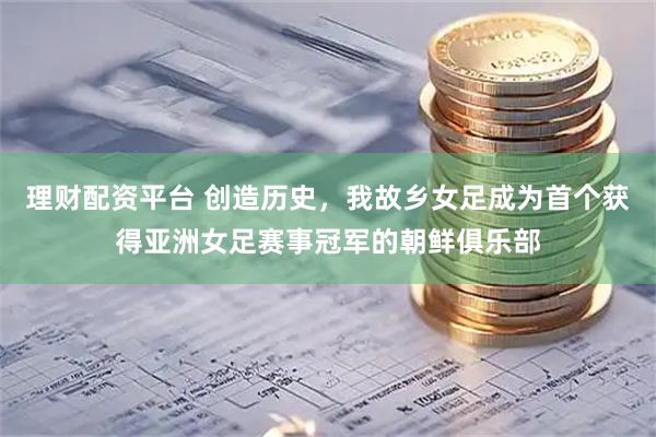 理财配资平台 创造历史，我故乡女足成为首个获得亚洲女足赛事冠军的朝鲜俱乐部