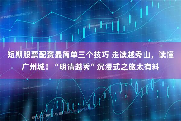 短期股票配资最简单三个技巧 走读越秀山,读懂广州城!“明清越秀”沉浸式之旅太有料