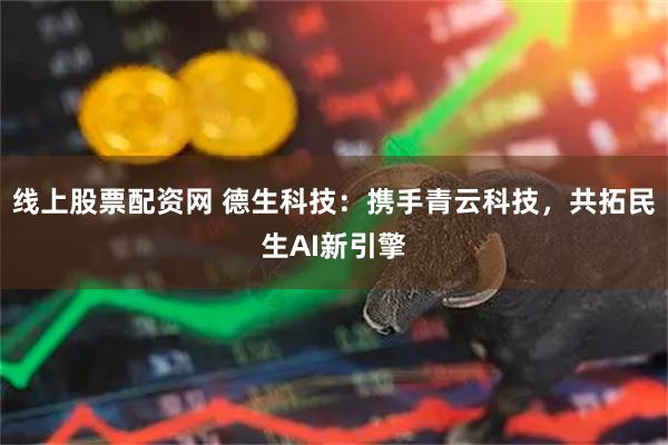 线上股票配资网 德生科技：携手青云科技，共拓民生AI新引擎
