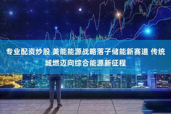 专业配资炒股 美能能源战略落子储能新赛道 传统城燃迈向综合能源新征程