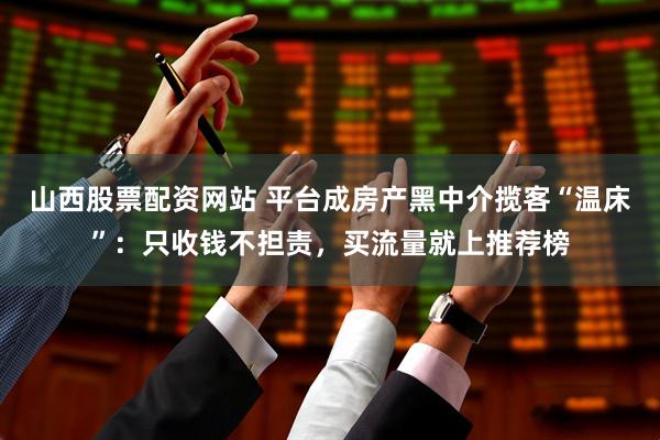 山西股票配资网站 平台成房产黑中介揽客“温床”：只收钱不担责，买流量就上推荐榜
