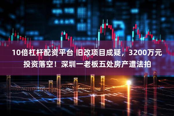 10倍杠杆配资平台 旧改项目成疑，3200万元投资落空！深圳一老板五处房产遭法拍