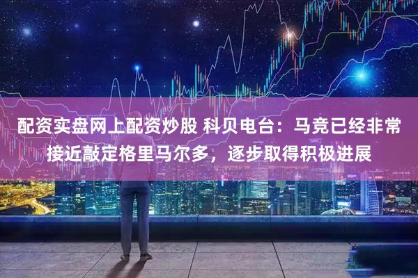 配资实盘网上配资炒股 科贝电台：马竞已经非常接近敲定格里马尔多，逐步取得积极进展