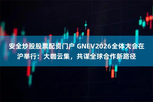 安全炒股股票配资门户 GNEV2026全体大会在沪举行：大咖云集，共谋全球合作新路径